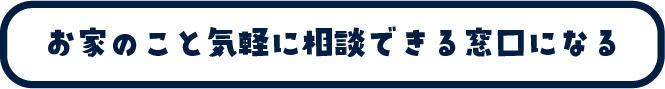 お家の事を気軽に相談できる窓口になる